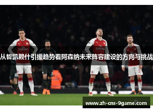 从哲凯赖什引援趋势看阿森纳未来阵容建设的方向与挑战