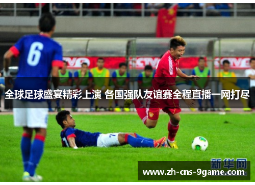 全球足球盛宴精彩上演 各国强队友谊赛全程直播一网打尽