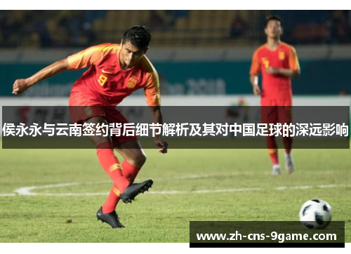 侯永永与云南签约背后细节解析及其对中国足球的深远影响