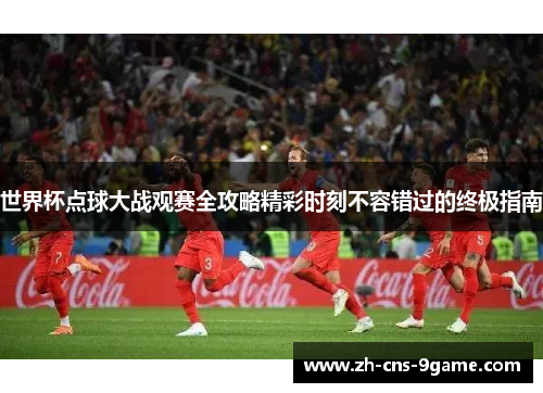 世界杯点球大战观赛全攻略精彩时刻不容错过的终极指南