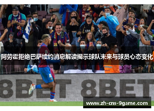 阿劳霍拒绝巴萨续约消息解读揭示球队未来与球员心态变化