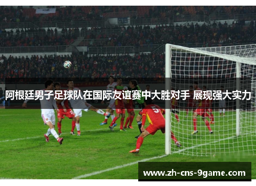 阿根廷男子足球队在国际友谊赛中大胜对手 展现强大实力