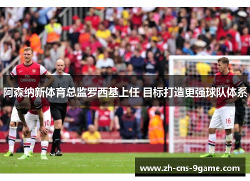 阿森纳新体育总监罗西基上任 目标打造更强球队体系