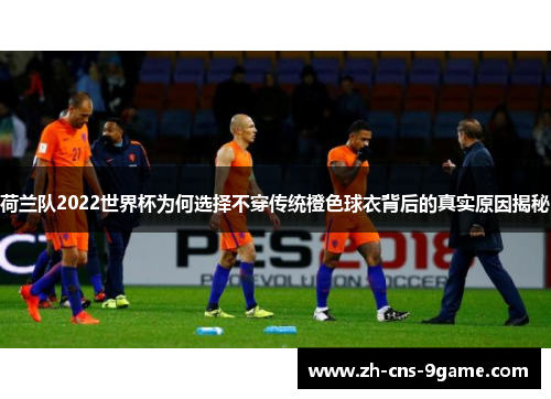 荷兰队2022世界杯为何选择不穿传统橙色球衣背后的真实原因揭秘