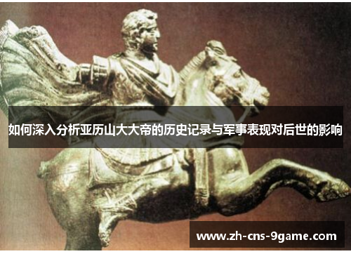 如何深入分析亚历山大大帝的历史记录与军事表现对后世的影响