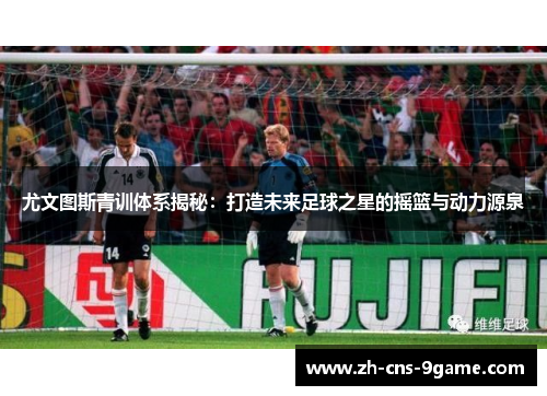 尤文图斯青训体系揭秘：打造未来足球之星的摇篮与动力源泉