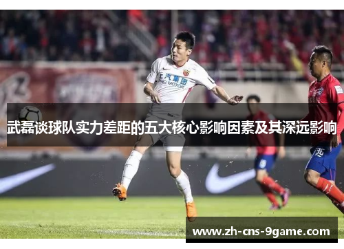 武磊谈球队实力差距的五大核心影响因素及其深远影响