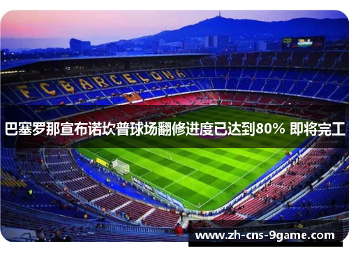 巴塞罗那宣布诺坎普球场翻修进度已达到80% 即将完工
