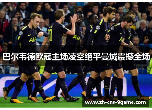 巴尔韦德欧冠主场凌空绝平曼城震撼全场 巴尔韦德欧冠主场凌空绝平曼城震撼全场