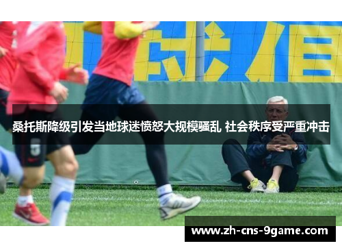 桑托斯降级引发当地球迷愤怒大规模骚乱 社会秩序受严重冲击