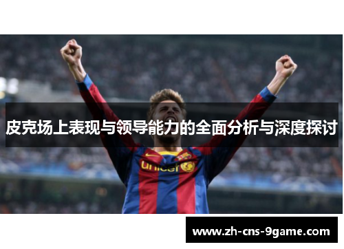 皮克场上表现与领导能力的全面分析与深度探讨