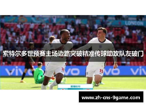 索特尔多世预赛主场边路突破精准传球助攻队友破门 索特尔多世预赛主场边路突破精准传球助攻队友破门