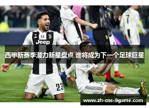 西甲新赛季潜力新星盘点 谁将成为下一个足球巨星 西甲新赛季潜力新星盘点 谁将成为下一个足球巨星
